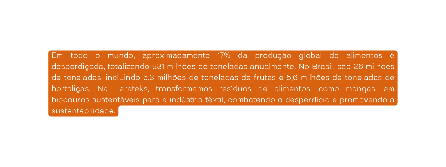 Em todo o mundo aproximadamente 17 da produção global de alimentos é desperdiçada totalizando 931 milhões de toneladas anualmente No Brasil são 26 milhões de toneladas incluindo 5 3 milhões de toneladas de frutas e 5 6 milhões de toneladas de hortaliças Na Terateks transformamos resíduos de alimentos como mangas em biocouros sustentáveis para a indústria têxtil combatendo o desperdício e promovendo a sustentabilidade